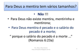 Para Deus a mentira tem vários tamanhos?
• Não !!!
• Para Deus não existe mentira, mentirinha e
mentirona;
• Para Deus mentira é pecado e o salário do
pecado é a morte;
“ porque o salário do pecado é a morte ...”
(Romanos 6:23a)
Prs. Almy e Rosa Santos
http://almyalves.blogspot.com.br
5
 