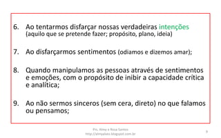 6. Ao tentarmos disfarçar nossas verdadeiras intenções
(aquilo que se pretende fazer; propósito, plano, ideia)
7. Ao disfarçarmos sentimentos (odiamos e dizemos amar);
8. Quando manipulamos as pessoas através de sentimentos
e emoções, com o propósito de inibir a capacidade crítica
e analítica;
9. Ao não sermos sinceros (sem cera, direto) no que falamos
ou pensamos;
Prs. Almy e Rosa Santos
http://almyalves.blogspot.com.br
9
 