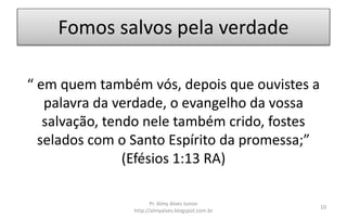 Fomos salvos pela verdade
“ em quem também vós, depois que ouvistes a
palavra da verdade, o evangelho da vossa
salvação, tendo nele também crido, fostes
selados com o Santo Espírito da promessa;”
(Efésios 1:13 RA)
Pr. Almy Alves Junior
http://almyalves.blogspot.com.br
10
 