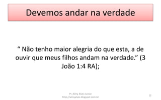 Devemos andar na verdade
“ Não tenho maior alegria do que esta, a de
ouvir que meus filhos andam na verdade.” (3
João 1:4 RA);
Pr. Almy Alves Junior
http://almyalves.blogspot.com.br
12
 