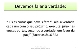 Devemos falar a verdade:
“ Eis as coisas que deveis fazer: Falai a verdade
cada um com o seu próximo, executai juízo nas
vossas portas, segundo a verdade, em favor da
paz;” (Zacarias 8:16 RA)
Pr. Almy Alves Junior
http://almyalves.blogspot.com.br
14
 