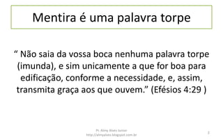 Mentira é uma palavra torpe
“ Não saia da vossa boca nenhuma palavra torpe
(imunda), e sim unicamente a que for boa para
edificação, conforme a necessidade, e, assim,
transmita graça aos que ouvem.” (Efésios 4:29 )
Pr. Almy Alves Junior
http://almyalves.blogspot.com.br
2
 