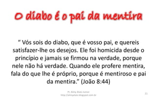 O diabo é o pai da mentira
“ Vós sois do diabo, que é vosso pai, e quereis
satisfazer-lhe os desejos. Ele foi homicida desde o
princípio e jamais se firmou na verdade, porque
nele não há verdade. Quando ele profere mentira,
fala do que lhe é próprio, porque é mentiroso e pai
da mentira.” (João 8:44)
Pr. Almy Alves Junior
http://almyalves.blogspot.com.br
21
 