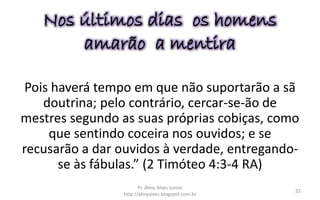 Pois haverá tempo em que não suportarão a sã
doutrina; pelo contrário, cercar-se-ão de
mestres segundo as suas próprias cobiças, como
que sentindo coceira nos ouvidos; e se
recusarão a dar ouvidos à verdade, entregando-
se às fábulas.” (2 Timóteo 4:3-4 RA)
Nos últimos dias os homens
amarão a mentira
Pr. Almy Alves Junior
http://almyalves.blogspot.com.br
22
 