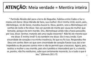 ATENÇÃO: Meia verdade = Mentira inteira
“ Partindo Abraão dali para a terra do Neguebe, habitou entre Cades e Sur e
morou em Gerar. Disse Abraão de Sara, sua mulher: Ela é minha irmã; assim, pois,
Abimeleque, rei de Gerar, mandou buscá-la. Deus, porém, veio a Abimeleque em
sonhos de noite e lhe disse: Vais ser punido de morte por causa da mulher que
tomaste, porque ela tem marido. Ora, Abimeleque ainda não a havia possuído;
por isso, disse: Senhor, matarás até uma nação inocente? Não foi ele mesmo que
me disse: É minha irmã? E ela também me disse: Ele é meu irmão. Com
sinceridade de coração e na minha inocência, foi que eu fiz isso. Respondeu-lhe
Deus em sonho: Bem sei que com sinceridade de coração fizeste isso; daí o ter
impedido eu de pecares contra mim e não te permiti que a tocasses. Agora, pois,
restitui a mulher a seu marido, pois ele é profeta e intercederá por ti, e viverás;
se, porém, não lha restituíres, sabe que certamente morrerás, tu e tudo o que é
teu.” (Gênesis 20:1-7) 23
 