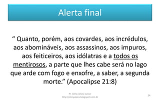 Alerta final
“ Quanto, porém, aos covardes, aos incrédulos,
aos abomináveis, aos assassinos, aos impuros,
aos feiticeiros, aos idólatras e a todos os
mentirosos, a parte que lhes cabe será no lago
que arde com fogo e enxofre, a saber, a segunda
morte.” (Apocalipse 21:8)
Pr. Almy Alves Junior
http://almyalves.blogspot.com.br
24
 