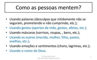 Como as pessoas mentem?
• Usando palavras (desculpas que nitidamente não se
seguram, prometendo e não cumprindo, etc.);
• Usando gestos (apertos de mão, gestos, afetos, etc.);
• Usando máscaras (sorrisos, roupas, , bens, etc.);
• Usando os outros (marido, mulher, filho, pastor,
ovelhas, etc.);
• Usando emoções e sentimentos (choro, lagrimas, etc.);
• Usando o nome de Deus.
Pr. Almy Alves Junior
http://almyalves.blogspot.com.br
5
 