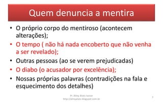 Quem denuncia a mentira
• O próprio corpo do mentiroso (acontecem
alterações);
• O tempo ( não há nada encoberto que não venha
a ser revelado);
• Outras pessoas (ao se verem prejudicadas)
• O diabo (o acusador por excelência);
• Nossas próprias palavras (contradições na fala e
esquecimento dos detalhes)
Pr. Almy Alves Junior
http://almyalves.blogspot.com.br
7
 