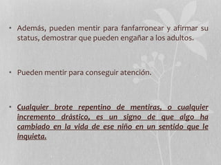 Además, pueden mentir para fanfarronear y afirmar su status, demostrar que pueden engañar a los adultos. Pueden mentir para conseguir atención. Cualquier brote repentino de mentiras, o cualquier incremento drástico, es un signo de que algo ha cambiado en la vida de ese niño en un sentido que le inquieta. 