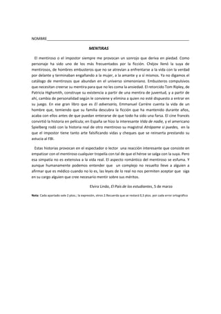 NOMBRE______________________________________________________________________

                                          MENTIRAS

  El mentiroso o el impostor siempre me provocan un sonrojo que deriva en piedad. Como
personaje ha sido uno de los más frecuentados por la ficción. Chéjov llenó la suya de
mentirosos, de hombres embusteros que no se atrevían a enfrentarse a la vida con la verdad
por delante y terminaban engañando a la mujer, a la amante y a sí mismos. Ya no digamos el
catálogo de mentirosos que abundan en el universo simenoniano. Embusteros compulsivos
que necesitan creerse su mentira para que no les coma la ansiedad. El retorcido Tom Ripley, de
Patricia Highsmith, construye su existencia a partir de una mentira de juventud, y a partir de
ahí, cambia de personalidad según le conviene y elimina a quien no esté dispuesto a entrar en
su juego. En ese gran libro que es El adversario, Emmanuel Carrére cuenta la vida de un
hombre que, temiendo que su familia descubra la ficción que ha mantenido durante años,
acaba con ellos antes de que puedan enterarse de que todo ha sido una farsa. El cine francés
convirtió la historia en película; en España se hizo la interesante Vida de nadie, y el americano
Spielberg rodó con la historia real de otro mentiroso su magistral Atrápame si puedes, en la
que el impostor tiene tanto arte falsificando vidas y cheques que se reinserta prestando su
astucia al FBI.

  Estas historias provocan en el espectador o lector una reacción interesante que consiste en
empatizar con el mentiroso cualquier tropelía con tal de que el héroe se salga con la suya. Pero
esa simpatía no es extensiva a la vida real. El aspecto romántico del mentiroso se esfuma. Y
aunque humanamente podemos entender que un complejo no resuelto lleve a alguien a
afirmar que es médico cuando no lo es, las leyes de lo real no nos permiten aceptar que siga
en su cargo alguien que cree necesario mentir sobre sus méritos.

                                           Elvira Lindo, El País de los estudiantes, 5 de marzo

Nota: Cada apartado vale 2 ptos.; la expresión, otros 2.Recuerda que se restará 0,3 ptos. por cada error ortográfico
 