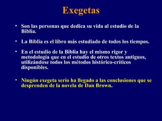 Exegetas Son las personas que dedica su vida al estudio de la Biblia. La Biblia es el libro más estudiado de todos los tiempos.  En el estudio de la Biblia hay el mismo rigor y metodología que en el estudio de otros textos antiguos, utilizándose todos los métodos histórico-críticos disponibles. Ningún exegeta serio ha llegado a las conclusiones que se desprenden de la novela de Dan Brown .  