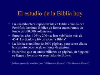 El estudio de la Biblia hoy En una biblioteca especializada en Biblia como la del Pontificio Instituto Bíblico de Roma encontramos un fondo de 200.000 volúmenes. Entre los años 1994 y 2004 se han publicado más de 45.411 artículos y libros sobre la Biblia *  . La Biblia es un libro de 2000 páginas, pero sobre ella se han escrito decenas de millones de páginas. Es curioso que en tantos millones de páginas, en ninguna se llegue a los mismos resultados de Brown. * Según un recuento hecho en las revistas  “Old Testament Abstracts”  y  “New Testament Abstracts” 