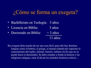 ¿Cómo se forma un exegeta? Bachillerato en Teología:  5 años Licencia en Biblia:  3 años Doctorado en Biblia:  + 3 años   11 años Ser exegeta dista mucho de ser una cosa fácil, para ello hay dominar lenguas como el hebreo, el griego, el arameo (dando por supuesto el conocimiento del inglés, alemán, francés, italiano sin los que no se puede hacer el doctorado). Se debe estudiar a fondo la historia y las religiones antiguas, estar al día de los métodos histórico-críticos… 
