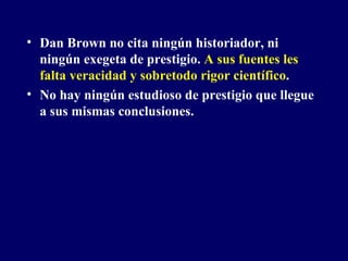 Dan Brown no cita ningún historiador, ni ningún exegeta de prestigio.  A sus fuentes les falta veracidad y sobretodo rigor científico . No hay ningún estudioso de prestigio que llegue a sus mismas conclusiones. 