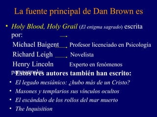 La fuente principal de Dan Brown es Holy Blood, Holy Grail   ( El enigma sagrado )  escrita por: Michael Baigent  Profesor licenciado en Psicología Richard Leigh  Novelista Henry Lincoln  Experto en fenómenos paranormales Estos tres autores también han escrito: El legado mesiánico: ¿ hubo  más de un Cristo? Masones  y templarios sus vínculos ocultos El escándalo de los rollos del mar muerto The Inquisition 