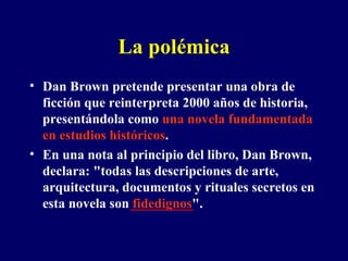 La polémica Dan Brown pretende presentar una obra de ficción que reinterpreta 2000 años de historia, presentándola como  una novela fundamentada en estudios históricos . En una nota al principio del libro, Dan Brown, declara: "todas las descripciones de arte, arquitectura, documentos y rituales secretos en esta novela son  fidedignos ".  