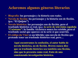 Aclaremos algunos géneros literarios Biografía:  los personajes y la historia son reales. Novela de ficción:  los personajes y la historia son de ficción. (p.e. “El Quijote”)  Novela histórica:  los personajes son de ficción, pero el trasfondo histórico es real. (p.e.  la serie de televisión española “Cuéntame” : la familia Alcántara nunca ha existido, pero el trasfondo social que aparece en la serie si que ocurrió). El código da Vinci  es un híbrido: una novela de ficción que pretende tener un trasfondo histórico real, pero… Aquí encontramos la confusión, el autor habla de novela histórica, no de ficción. Brown nunca dice que su trasfondo histórico sea también una ficción, sino que lo presenta como real, fruto de una concienzuda investigación histórica. 