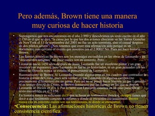 Pero además, Brown tiene una manera muy curiosa de hacer historia Supongamos que nos encontramos en el año 2.900 y descubrimos un texto escrito en el año 2.150 en el que se dice “la causa por la que los dos aviones chocaron en las Torres Gemelas de NewYork el 11 de septiembre del 2001 no fue un acto terrorista, sino el casual despiste de dos pilotos aéreos”. ¿Nos tenemos que creer esta afirmación sólo porque es un documento más cercano al evento que nosotros (en el 2.900)? No. Pues así hace historia Brown. Las fuentes históricas de Brown son los mensajes escondidos en las obras de Leonardo y en “documentos antiguos” sin decir cuales son en concreto. Pero… Leonardo nació 1450 años después de Jesús. Leonardo fue un excelente pintor y un gran inventor (un ingeniero), pero Leonardo no fue ni un historiador, ni un gran pensador (en los libros de filosofía nunca se estudia el pensamiento de Leonardo). Razonamiento de Brown: Si Leonardo esconde alguna cosa en sus cuadros que contradice la historia común de Cristo, pues será verdad ya que Leonardo en algunos campos (no precisamente el histórico) era un genio. Pero así no se puede hacer historia ya que Leonardo ni es testigo directo de Cristo, ni Brown demuestra que las fuentes en las que se inspira Leonardo se inicien en el s. I. Por lo tanto con Leonardo estamos en un caso parecido al texto encontrado en el 2.150. En historia nunca es suficiente  decir  que te basas en testimonios directos,  siempre  tienes que decir a que testimonio concreto te refieres y dónde se encuentra ese testimonio.  Brown nunca cita en concreto cuáles son sus testimonios, ni dónde se encuentran. Consecuencia:  Las afirmaciones históricas de Brown no tienen consistencia científica. 