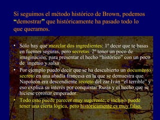 Si seguimos el método histórico de Brown, podemos  “ demostrar ”  que históricamente ha pasado todo lo que queramos.  Sólo hay que  mezclar dos ingredientes : 1º decir que te basas en fuentes seguras, pero  secretas . 2º tener un poco de imaginación, para presentar el hecho “histórico” con un poco de  ingenio y salsa Por ejemplo puedo decir que se ha descubierto un  documento secreto  en una abadía francesa en la que se demuestra que Napoleón era descendiente  secreto  del zar Iván “el terrible” y eso explica su interés por conquistar Rusia y el hecho que se hiciese coronar emperador. Todo esto puede parecer muy sugerente, e incluso puede tener una cierta lógica, pero  históricamente es muy falso. 