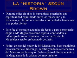 La “historia” según Brown Durante miles de años la humanidad practicaba una espiritualidad equilibrada entre los masculino y lo femenino, en la que se veneraba a las deidades femeninas y su poder divino.  Este fue el mensaje auténtico de Jesús y para perpetuarlo, eligió a Mª Magdalena como esposa, confiándole el liderazgo de su movimiento. En la crucifixión, la Magdalena estaba embarazada de Jesús.  Pedro, celoso del poder de Mª Magdalena, hizo maniobras para usurparle el liderazgo, substituyendo las enseñanzas del Maestro por las suyas. Pedro apartó definitivamente a la Magdalena de la cabeza del movimiento.  
