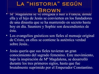 Mª Magdalena se ve obligada a huir a Francia, donde ella y el hijo de Jesús se convierten en los fundadores de una dinastía que se ha mantenido en secreto hasta hoy en día. Sauniere y Sophie son descendientes de ésta.  Los evangelios gnósticos son fieles al mensaje original de Cristo, en ellos se contiene la auténtica verdad sobre Jesús.. Jesús quería que sus fieles tuvieran un gran conocimiento del sagrado femenino. Este movimiento, bajo la inspiración de Mª Magdalena, se desarrolló durante los tres primeros siglos, hasta que fue brutalmente suprimido por el Emperador Constantino.  La “historia” según Brown 