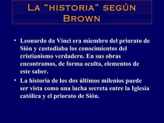 Leonardo da Vinci era miembro del priorato de Sión y custodiaba los conocimientos del cristianismo verdadero. En sus obras encontramos, de forma oculta, elementos de este saber.  La historia de los dos últimos milenios puede ser vista como una lucha secreta entre la Iglesia católica y el priorato de Sión.  La “historia” según Brown 