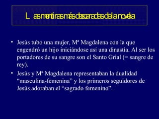 Las mentiras más descaradas de la novela Jesús tubo una mujer, Mª Magdalena con la que engendró un hijo iniciándose así una dinastía. Al ser los portadores de su sangre son el Santo Grial (= sangre de rey). Jesús y Mª Magdalena representaban la dualidad “masculina-femenina” y los primeros seguidores de Jesús adoraban el “sagrado femenino”.  
