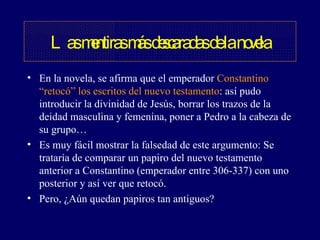 En la novela, se afirma que el emperador  Constantino “retocó” los escritos del nuevo testamento : así pudo introducir la divinidad de Jesús, borrar los trazos de la deidad masculina y femenina, poner a Pedro a la cabeza de su grupo… Es muy fácil mostrar la falsedad de este argumento: Se trataría de comparar un papiro del nuevo testamento anterior a Constantino (emperador entre 306-337) con uno posterior y así ver que retocó.  Pero, ¿Aún quedan papiros tan antiguos? Las mentiras más descaradas de la novela 