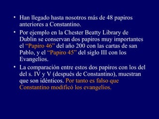 Han llegado hasta nosotros más de 48 papiros anteriores a Constantino. Por ejemplo en la Chester Beatty Library de Dublin se conservan dos papiros muy importantes el  “Papiro 46”  del año 200 con las cartas de san Pablo, y el  “Papiro 45”  del siglo III con los Evangelios. La comparación entre estos dos papiros con los del del s. IV y V (después de Constantino), muestran que son idénticos.  Por tanto es falso que Constantino modificó los evangelios. 