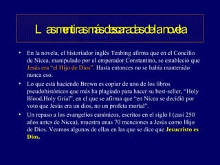 En la novela, el historiador inglés Teabing afirma que en el Concilio de Nicea, manipulado por el emperador Constantino, se estableció que  Jesús era “el Hijo de Dios”.  Hasta entonces no se había mantenido nunca eso. Lo que está haciendo Brown es copiar de uno de los libros pseudohistóricos que más ha plagiado para hacer su best-seller, “Holy Blood,Holy Grial”, en el que se afirma que “en Nicea se decidió por voto que Jesús era un dios, no un profeta mortal”.  Un repaso a los evangelios canónicos, escritos en el siglo I (casi 250 años antes de Nicea), muestra unas 70 menciones a Jesús como Hijo de Dios. Veamos algunas de ellas en las que se dice que  Jesucristo es Dios . Las mentiras más descaradas de la novela 