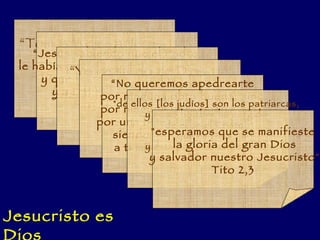“ Tomás le dice a Jesús:  Señor mío y Dios mío” Jn 21,18 “ Jesús sabiendo que el Padre  le había puesto todo en sus manos  y que  había salido de Dios  y a Dios volvía ” Jn 13,3. “ Yo he salido de Dios y vengo de Dios”  Jn 8,42 “ Yo y el Padre somos uno” Jn 10,30 “ No queremos apedrearte por ninguna obra buena, sino por ninguna obra buena, sino por una blasfemia y porque tú, siendo hombre, te haces  a ti mismo Dios” Jn 10,33 "de ellos [los judíos] son los patriarcas,  y como hombre ha surgido  de ellos el Cristo,  que es Dios,  y está por encima de todo" Rom 9,5 "esperamos que se manifieste la gloria del gran Dios y salvador nuestro Jesucristo" Tito 2,3 Jesucristo es Dios 