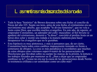 Toda la base "histórica" de Brown descansa sobre una fecha: el concilio de Nicea del año 325. Según sus tesis, antes de esta fecha, el cristianismo era un movimiento muy abierto, que aceptaba "lo divino femenino", que no veía a Jesús como Dios, que escribía muchos evangelios. En este año, de repente, el emperador Constantino, un adorador del culto -masculino- al Sol Invicto se apoderó del cristianismo, desterró a "la diosa", convirtió al profeta Jesús en un héroe-dios solar y montó una redada a la manera stalinista para hacer desaparecer los evangelios que no le gustaban.  Esta hipótesis es muy pintoresca, y más si pensamos que, de ser cierto, Constantino haría todos estos cambios impunemente teniendo en frente a centenares de obispos. La cosa es más paradójica si recordamos que muchos de estos obispos eran veteranos supervivientes de las persecuciones de Diocleciano que llevaban sobre su cuerpo las marcas de la prisión, la tortura o los trabajos forzados por mantener su fe. ¿Iban a dejar que un emperador cambiase su fe? ¿Acaso no era esa la causa de las persecuciones desde Nerón: la resistencia cristiana a ser asimilados como un culto más?  Las mentiras más descaradas de la novela 