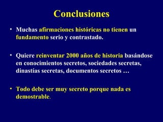 Conclusiones Muchas  afirmaciones históricas no tienen  un  fundamento  serio y contrastado. Quiere  reinventar 2000 años de historia  basándose en conocimientos secretos, sociedades secretas, dinastías secretas, documentos secretos …  Todo debe ser muy secreto porque nada es demostrable . 
