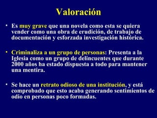 Valoración Es  muy grave  que una novela como esta se quiera vender como una obra de erudición, de trabajo de documentación y esforzada investigación histórica. Criminaliza   a un grupo de personas : Presenta a la Iglesia como un grupo de delincuentes que durante 2000 años ha estado dispuesta a todo para mantener una mentira. Se hace un  retrato odioso de una institución , y está comprobado que esto acaba generando sentimientos de odio en personas poco formadas.  