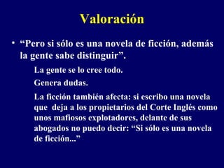 Valoración “ Pero si sólo es una novela de ficción, además la gente sabe distinguir”.  La gente se lo cree todo. Genera dudas.  La ficción también afecta: si escribo una novela que  deja a los propietarios del Corte Inglés como unos mafiosos explotadores, delante de sus abogados no puedo decir: “Si sólo es una novela de ficción...” 