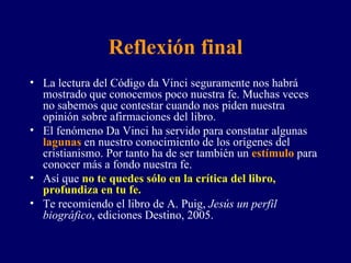 Reflexión final La lectura del Código da Vinci seguramente nos habrá mostrado que conocemos poco nuestra fe. Muchas veces no sabemos que contestar cuando nos piden nuestra opinión sobre afirmaciones del libro. El fenómeno Da Vinci ha servido para constatar algunas  lagunas  en nuestro conocimiento de los orígenes del cristianismo. Por tanto ha de ser también un  estímulo  para conocer más a fondo nuestra fe. Así que  no te quedes sólo en la crítica del libro, profundiza en tu fe. Te recomiendo el libro de A. Puig,  Jesús un perfil biográfico , ediciones Destino, 2005. 
