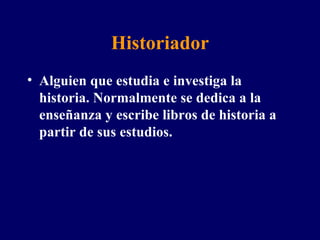 Historiador Alguien que estudia e investiga la historia. Normalmente se dedica a la enseñanza y escribe libros de historia a partir de sus estudios . 