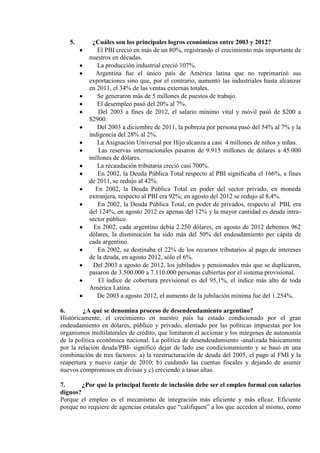 5.      ¿Cuáles son los principales logros económicos entre 2003 y 2012?
             El PBI creció en más de un 80%, registrando el crecimiento más importante de
          nuestros en décadas.
             La producción industrial creció 107%.
             Argentina fue el único país de América latina que no reprimarizó sus
          exportaciones sino que, por el contrario, aumentó las industriales hasta alcanzar
          en 2011, el 34% de las ventas externas totales.
             Se generaron más de 5 millones de puestos de trabajo.
             El desempleo pasó del 20% al 7%.
              Del 2003 a fines de 2012, el salario mínimo vital y móvil pasó de $200 a
          $2900.
             Del 2003 a diciembre de 2011, la pobreza por persona pasó del 54% al 7% y la
          indigencia del 28% al 2%.
             La Asignación Universal por Hijo alcanza a casi 4 millones de niños y niñas.
              Las reservas internacionales pasaron de 9.915 millones de dólares a 45.000
          millones de dólares.
             La recaudación tributaria creció casi 700%.
             En 2002, la Deuda Pública Total respecto al PBI significaba el 166%, a fines
          de 2011, se redujo al 42%.
            En 2002, la Deuda Pública Total en poder del sector privado, en moneda
          extranjera, respecto al PBI era 92%; en agosto del 2012 se redujo al 8,4%.
             En 2002, la Deuda Pública Total, en poder de privados, respecto al PBI, era
          del 124%, en agosto 2012 es apenas del 12% y la mayor cantidad es deuda intra-
          sector público.
            En 2002, cada argentino debía 2.250 dólares, en agosto de 2012 debemos 962
          dólares, la disminución ha sido más del 50% del endeudamiento per cápita de
          cada argentino.
             En 2002, se destinaba el 22% de los recursos tributarios al pago de intereses
          de la deuda, en agosto 2012, sólo el 6%.
            Del 2003 a agosto de 2012, los jubilados y pensionados más que se duplicaron,
          pasaron de 3.500.000 a 7.110.000 personas cubiertas por el sistema provisional.
              El índice de cobertura previsional es del 95,1%, el índice más alto de toda
          América Latina.
             De 2003 a agosto 2012, el aumento de la jubilación mínima fue del 1.254%.

6.       ¿A qué se denomina proceso de desendeudamiento argentino?
Históricamente, el crecimiento en nuestro país ha estado condicionado por el gran
endeudamiento en dólares, público y privado, alentado por las políticas impuestas por los
organismos multilaterales de crédito, que limitaron el accionar y los márgenes de autonomía
de la política económica nacional. La política de desendeudamiento -analizada básicamente
por la relación deuda/PBI- significó dejar de lado ese condicionamiento y se basó en una
combinación de tres factores: a) la reestructuración de deuda del 2005, el pago al FMI y la
reapertura y nuevo canje de 2010; b) cuidando las cuentas fiscales y dejando de asumir
nuevos compromisos en divisas y c) creciendo a tasas altas.

7.      ¿Por qué la principal fuente de inclusión debe ser el empleo formal con salarios
dignos?
Porque el empleo es el mecanismo de integración más eficiente y más eficaz. Eficiente
porque no requiere de agencias estatales que “califiquen” a los que acceden al mismo, como
 