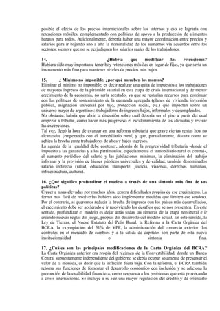 posible el efecto de los precios internacionales sobre los internos y eso se lograría con
retenciones móviles, complementado con políticas de apoyo a la producción de alimentos
baratos para todos. Adicionalmente, debería haber una mayor coordinación entre precios y
salarios para ir bajando año a año la nominalidad de los aumentos vía acuerdos entre los
sectores, siempre que no se perjudiquen los salarios reales de los trabajadores.

14.                                ¿Habría       que    modificar     las      retenciones?
Hubiera sido muy importante tener hoy retenciones móviles en lugar de fijas, ya que sería un
instrumento más fino para mantener niveles de precios más bajos.

15.       ¿ Mínimo no imponible, ¿por qué no suben los montos?
Eliminar el mínimo no imponible, es decir realizar una quita de impuestos a los trabajadores
de mayores ingresos de la pirámide salarial en esta etapa de crisis internacional y de menor
crecimiento de la economía, no sería acertado, ya que se restarían recursos para continuar
con las políticas de sostenimiento de la demanda agregada (planes de vivienda, inversión
pública, asignación universal por hijo, protección social, etc.) que impactan sobre un
universo mayor de argentinos: trabajadores de ingresos bajos, informales y desempleados.
No obstante, habría que abrir la discusión sobre cuál debería ser el piso a partir del cual
empezar a tributar, cómo hacer más progresivo el escalonamiento de las alícuotas y revisar
las excepciones.
Tal vez, llegó la hora de avanzar en una reforma tributaria que grave ciertas rentas hoy no
alcanzadas (empezando con el inmobiliario rural) y que, paralelamente, discuta como se
achica la brecha entre trabajadores de altos y bajos ingresos.
La agenda de la igualdad debe contener, además de la progresividad tributaria -donde el
impuesto a las ganancias y a los patrimonios, especialmente el inmobiliario rural es central-,
el aumento periódico del salario y las jubilaciones mínimas, la eliminación del trabajo
informal y la provisión de bienes públicos universales y de calidad, también denominados
salario indirecto (salud, educación, transporte, justicia, vivienda, derechos humanos,
infraestructura, cultura).

16. ¿Qué significa profundizar el modelo a través de una sintonía más fina de sus
políticas?
Crecer a tasas elevadas por muchos años, genera dificultades propias de ese crecimiento. La
forma más fácil de resolverlas hubiera sido implementar medidas que limiten ese sendero.
Por el contrario, si queremos reducir la brecha de ingresos con los países más desarrollados,
el crecimiento debe ser acelerado e ir resolviendo los desafíos que se nos presenten. En este
sentido, profundizar el modelo es dejar atrás todas las rémoras de la etapa neoliberal e ir
creando nuevas reglas del juego, propias del desarrollo del modelo actual. En este sentido, la
Ley de Tierras, el Nuevo Estatuto del Peón Rural, la Reforma a la Carta Orgánica del
BCRA, la expropiación del 51% de YPF, la administración del comercio exterior, los
controles en el mercado de cambios y a la salida de capitales son parte de esta nueva
institucionalidad                     o                     sintonía                     fina.

17. ¿Cuáles son las principales modificaciones de la Carta Orgánica del BCRA?
La Carta Orgánica anterior era propia del régimen de la Convertibilidad, donde un Banco
Central supuestamente independiente del gobierno se debía ocupar solamente de preservar el
valor de la moneda, es decir que la inflación fuera baja. Con la reforma, el BCRA también
retoma sus funciones de fomentar el desarrollo económico con inclusión y se adiciona la
promoción de la estabilidad financiera, como respuesta a los problemas que está provocando
a crisis internacional. Se incluye a su vez una mayor regulación del crédito y de orientarlo
 