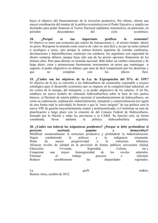 hacia el objetivo del financiamiento de la inversión productiva. Por último, alienta una
mayor coordinación del manejo de la política económica con el Poder Ejecutivo y amplía sus
facultades para poder financiar al Tesoro Nacional (adelantos transitorios), en particular, en
períodos             descendentes              del             ciclo              económico.

18.      ¿Porqué        es     tan       importante        pesificar     la     economía?
El objetivo es tener una economía que realice las transacciones y –al mismo tiempo- ahorre
en pesos. Recuperar la moneda como reserva de valor no será fácil y no por un tema cultural
o sicológico a secas, sino porque la caótica historia argentina de corridas cambiarias,
devaluaciones e hiperinflaciones construyó esa conducta: los argentinos con capacidad de
ahorro compran dólares, aunque haya sido una de las peores opciones financieras de los
últimos años. Pero para ahorrar en moneda nacional, debe haber un cambio estructural y de
largo plazo: crear y promocionar fuertemente instrumentos en pesos que mantengan –o
superen- el poder adquisitivo en dólares, que sean de fácil comprensión por los ahorristas y
que           no           compitan          con           los         plazos          fijos.

19. ¿Cuáles son los objetivos de la Ley de Expropiación del 51% de YPF?
El objetivo de la ley es convertir a los hidrocarburos de commodity exportable a recurso
estratégico para el desarrollo económico por su impacto en la competitividad industrial, en
los costos de la energía, del transporte, y en poder adquisitivo de los salarios. A tal fin,
establece un nuevo modelo de soberanía hidrocarburífera sobre la base de tres puntos
básicos: a) Declarar de interés público nacional el autoabastecimiento de hidrocarburos, así
como su exploración, explotación, industrialización, transporte y comercialización (se regula
de esta forma toda la actividad); b) Instruir a que la “nave insignia” de esa política será la
nueva YPF de gestión mayoritariamente estatal y profesionalizada; c) Conformar un ente de
planificación a largo plazo con la creación de del Consejo Federal de Hidrocarburos,
formado por la Nación y todas las provincias y la CABA. Su función será, en forma
coordinada,      llevar      adelante     la     política     hidrocarburífera      argentina.

20. ¿Cuáles son todavía las asignaturas pendientes? ¿Porqué se debe profundizar el
proyecto             nacional,             popular              y               democrático?
Modificar sustancialmente la estructura productiva y profundizar la industrialización.
Seguir     combatiendo       la       pobreza      y      la      indigencia      remanente.
Dotar      de     mayor         progresividad       a      la       estructura      tributaria.
Alcanzar niveles de calidad en la provisión de bienes públicos universales (Salud,
Educación,            Vivienda,              Seguridad,             Cultura,             etc.).
Conquistar    una      mayor        homogeneidad       de     los       niveles     salariales.
Eliminar           el            trabajo           precario             e            informal.
Reducir          sensiblemente              las           disparidades             regionales.


La                                        graN                                         maKro,
Buenos Aires, octubre de 2012.
 