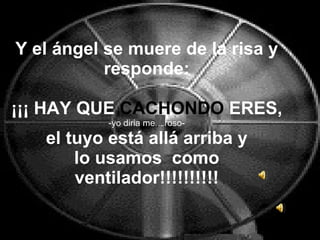 Y el ángel se muere de la risa y responde: ¡¡¡ HAY QUE  CACHONDO  ERES, -yo diria mentiroso-  el tuyo está allá arriba y  lo usamos  como ventilador!!!!!!!!!! 