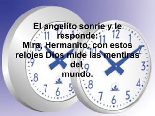 El angelito sonríe y le responde: Mira, Hermanito, con estos relojes Dios mide las mentiras del  mundo. 