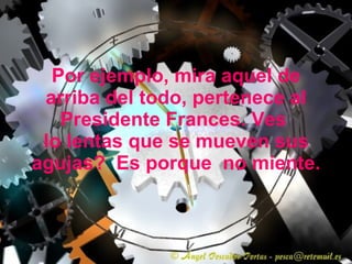 Por ejemplo, mira aquel de arriba del todo, pertenece al Presidente Frances. Ves  lo lentas que se mueven sus agujas?  Es porque  no miente. 