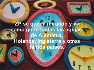 ZP se queda mirando y ve como giran lentas las agujas  de Alemania, Holanda, Inglaterra y otros tantos paises. 