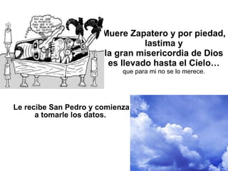 Muere Zapatero y por piedad,  lastima y  la gran misericordia de Dios es llevado hasta el Cielo… que para mi no se lo merece. Le recibe San Pedro y comienza a tomarle los datos.   