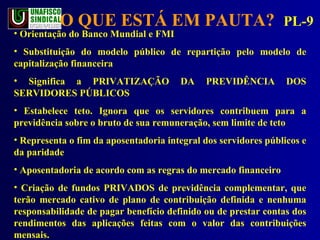O QUE ESTÁ EM PAUTA?  PL-9 Orientação do Banco Mundial e FMI Substituição do modelo público de repartição pelo modelo de capitalização financeira Significa a PRIVATIZAÇÃO DA PREVIDÊNCIA DOS SERVIDORES PÚBLICOS Estabelece teto. Ignora que os servidores contribuem para a previdência sobre o bruto de sua remuneração, sem limite de teto Representa o fim da aposentadoria integral dos servidores públicos e da paridade  Aposentadoria de acordo com as regras do mercado financeiro Criação de fundos PRIVADOS de previdência complementar, que terão mercado cativo de plano de contribuição definida e nenhuma responsabilidade de pagar benefício definido ou de prestar contas dos rendimentos das aplicações feitas com o valor das contribuições mensais. 