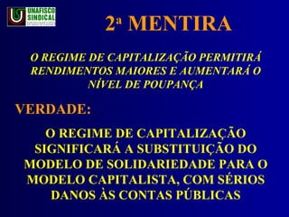 2 a  MENTIRA O REGIME DE CAPITALIZAÇÃO PERMITIRÁ RENDIMENTOS MAIORES E AUMENTARÁ O NÍVEL DE POUPANÇA VERDADE:  O REGIME DE CAPITALIZAÇÃO SIGNIFICARÁ A SUBSTITUIÇÃO DO MODELO DE SOLIDARIEDADE PARA O MODELO CAPITALISTA, COM SÉRIOS DANOS ÀS CONTAS PÚBLICAS 