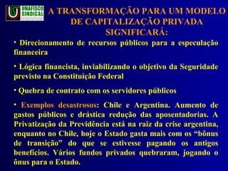 A TRANSFORMAÇÃO PARA UM MODELO DE CAPITALIZAÇÃO PRIVADA SIGNIFICARÁ: Direcionamento de recursos públicos para a especulação financeira  Lógica financista, inviabilizando o objetivo da Seguridade previsto na Constituição Federal Quebra de contrato com os servidores públicos Exemplos desastrosos : Chile e Argentina. Aumento de gastos públicos e drástica redução das aposentadorias. A Privatização da Previdência está na raiz da crise argentina, enquanto no Chile, hoje o Estado gasta mais com os “bônus de transição” do que se estivesse pagando os antigos benefícios. Vários fundos privados quebraram, jogando o ônus para o Estado. 