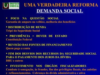 UMA VERDADEIRA REFORMA  DEMANDA SOCIAL   FOCO NA QUESTÃO SOCIAL Garantia de amparo na velhice, melhoria dos benefícios DISTRIBUIÇÃO DE RENDA  Tripé da Seguridade Social   PREVIDÊNCIA = DEVER DE ESTADO  Constituição Federal REVISÃO DAS FONTES DE FINANCIAMENTO Quem paga a conta FIM DOS DESVIOS DOS RECURSOS DA SEGURIDADE SOCIAL PARA O PAGAMENTO DOS JUROS DA DÍVIDA DRU e outros INVESTIMENTO NOS ÓRGÃOS FISCALIZADORES  Combate à sonegação, às fraudes, fim dos privilégios fiscais, das anistias e  refinanciamentos.  Cobrança da dívida administrativa e ativa 