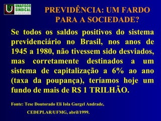 PREVIDÊNCIA: UM FARDO PARA A SOCIEDADE? Se todos os saldos positivos do sistema previdenciário no Brasil, nos anos de 1945 a 1980, não tivessem sido desviados, mas corretamente destinados a um sistema de capitalização a 6% ao ano (taxa da poupança), teríamos hoje um fundo de mais de R$ 1 TRILHÃO. Fonte: Tese Doutorado Eli Iola Gurgel Andrade,  CEDEPLAR/UFMG, abril/1999. 
